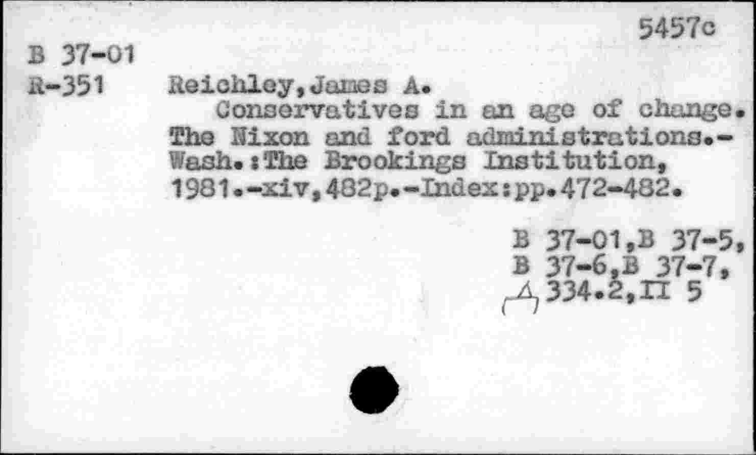 ﻿B 37-01 H-351
5457c
Reichley,Junes A.
Conservatives in an age of change The Nixon and ford administrations.-Wash.:The Brookings Institution, 1981.-xiv,482p.-Indexipp.472-482•
B 37-01,B 37-5 B 37-6,B 37-7, 334.2,11 5